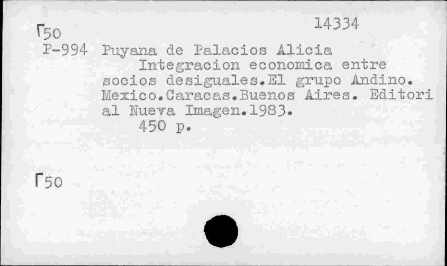 ﻿Г50
Р-994
14334
Puyana de Palacios Alicia
Integracion economica entre socios desiguales.El grupo Andino. Mexico.Caracas.Buenos Aires. Editor! al Nueva Imagen.1983.
450 p.
Г50